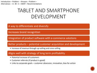 Introduction – Problem – Amazon – Problem – 
Alternatives – A – B – C – SWOT – Recommendations 
A way to differentiate and diversify 
Increases brand recognition 
Integration of product software with e-commerce solutions 
Better products – potential customer acquisition and development 
• Increase of revenue through up-selling and cross-selling 
Aligns well with strategy of long term profitability 
• Potential increase of customers 
• Customer referrals (if product is good) 
• Links to corporate goals – customer obsession, innovation, bias for action 
 