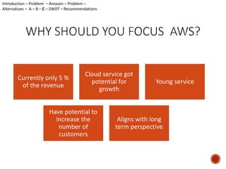 Currently only 5 % 
of the revenue 
Young service 
Cloud service got 
potential for 
Have potential to 
increase the 
number of 
customers 
growth 
Introduction – Problem – Amazon – Problem – 
Alternatives – A – B – C – SWOT – Recommendations 
Aligns with long 
term perspective 
 