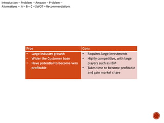Pros Cons 
• Large industry growth 
• Wider the Customer base 
• Have potential to become very 
profitable 
• Requires large investments 
• Highly competitive, with large 
players such as IBM 
• Takes time to become profitable 
and gain market share 
Introduction – Problem – Amazon – Problem – 
Alternatives – A – B – C – SWOT – Recommendations 
 