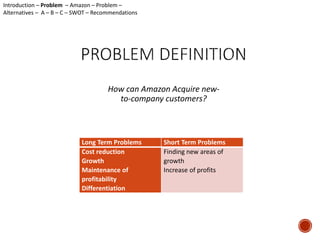 How can Amazon Acquire new-to- 
company customers? 
Long Term Problems Short Term Problems 
Cost reduction 
Finding new areas of 
Growth 
growth 
Maintenance of 
Increase of profits 
profitability 
Differentiation 
Introduction – Problem – Amazon – Problem – 
Alternatives – A – B – C – SWOT – Recommendations 
 