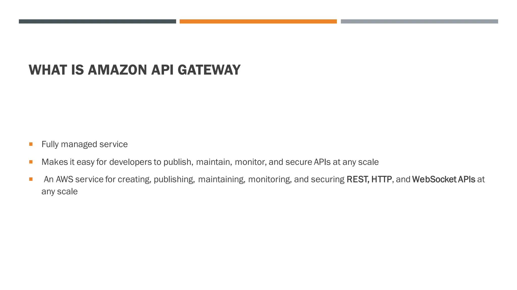 WHAT IS AMAZON API GATEWAY
 Fully managed service
 Makes it easy for developers to publish, maintain, monitor, and secure APIs at any scale
 An AWS service for creating, publishing, maintaining, monitoring, and securing REST, HTTP, and WebSocket APIs at
any scale
 