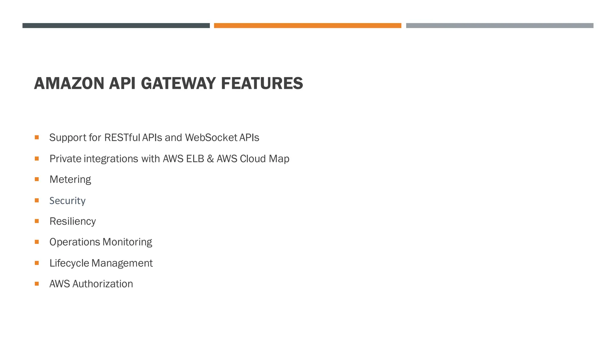 AMAZON API GATEWAY FEATURES
 Support for RESTful APIs and WebSocket APIs
 Private integrations with AWS ELB & AWS Cloud Map
 Metering
 Security
 Resiliency
 Operations Monitoring
 Lifecycle Management
 AWS Authorization
 