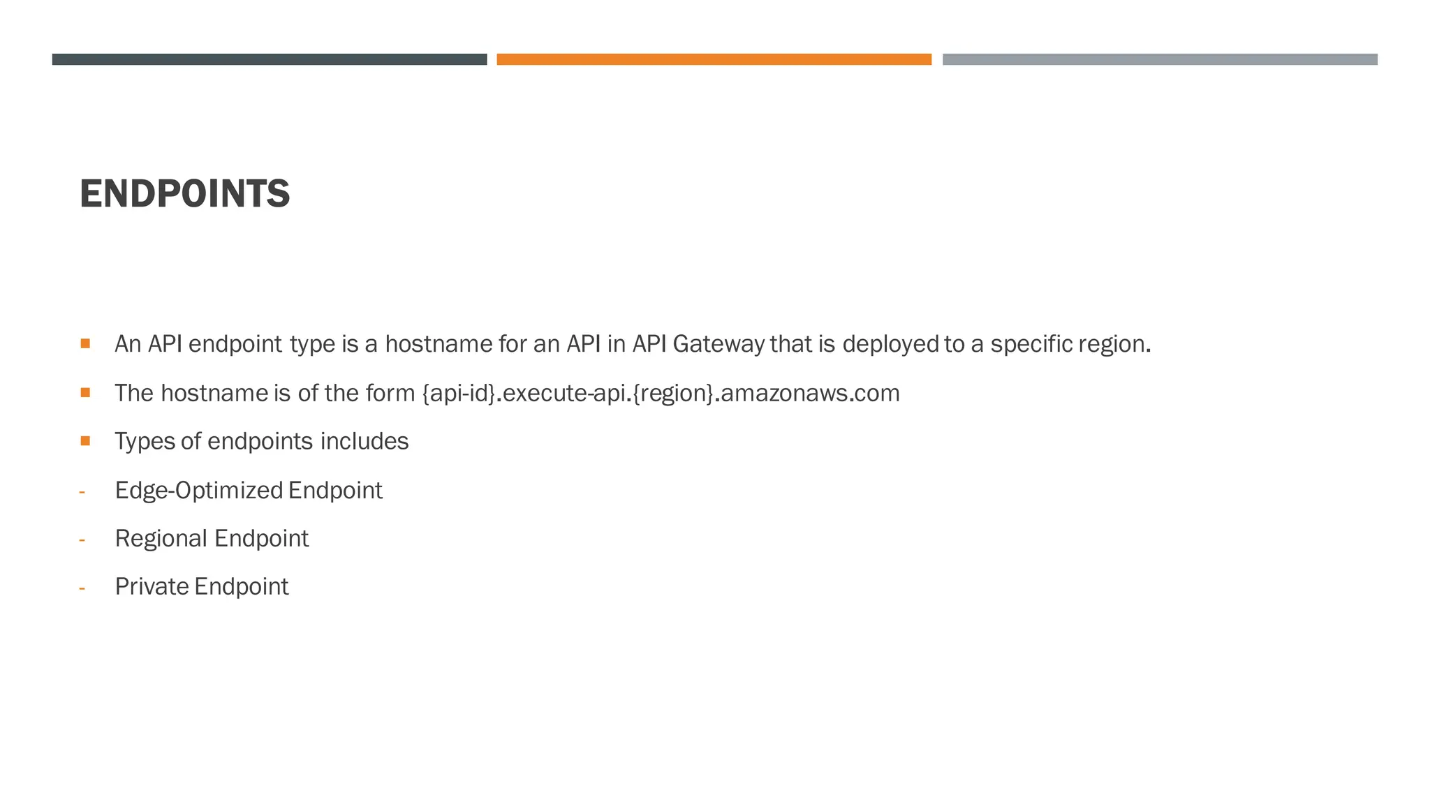 ENDPOINTS
 An API endpoint type is a hostname for an API in API Gateway that is deployed to a specific region.
 The hostname is of the form {api-id}.execute-api.{region}.amazonaws.com
 Types of endpoints includes
- Edge-Optimized Endpoint
- Regional Endpoint
- Private Endpoint
 