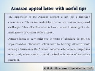 The suspension of the Amazon account is not less a terrifying
circumstance. The online marketplace has to face various unexpected
challenges. Thus all sellers need to have concrete knowledge for the
management of Amazon seller account.
Amazon house is very strict one in terms of checking its policies
implementation. Therefore sellers have to be very attentive while
running a business on the Amazon. Amazon seller account suspension
occurs only when a seller commits mistakes in terms of the policy
execution.
Visit at: http://www.proappealservice.com/
 