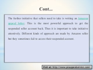The further initiative that sellers need to take is writing an Amazon
appeal letter. This is the most powerful approach to get the
suspended seller account back. Thus it is important to take initiative
attentively. Different kinds of approach are made by Amazon seller
but they sometimes fail to access their suspended account.
Visit at: http://www.proappealservice.com/
 