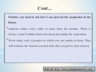 Further, you need to ask how I can prevent the suspension in the
future.
*Amazon wishes every seller to learn from the mistake. There is
always a need to think attentively about preventing the suspension.
*Never make such a promise to which you are unable to keep. They
will reinstate the Amazon account only after you prove your concern.
Visit at: http://www.proappealservice.com/
 