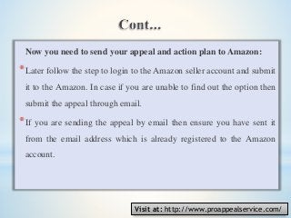 Now you need to send your appeal and action plan to Amazon:
*Later follow the step to login to the Amazon seller account and submit
it to the Amazon. In case if you are unable to find out the option then
submit the appeal through email.
*If you are sending the appeal by email then ensure you have sent it
from the email address which is already registered to the Amazon
account.
Visit at: http://www.proappealservice.com/
 