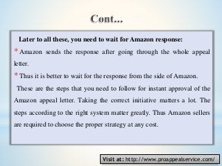 Later to all these, you need to wait for Amazon response:
* Amazon sends the response after going through the whole appeal
letter.
* Thus it is better to wait for the response from the side of Amazon.
These are the steps that you need to follow for instant approval of the
Amazon appeal letter. Taking the correct initiative matters a lot. The
steps according to the right system matter greatly. Thus Amazon sellers
are required to choose the proper strategy at any cost.
Visit at: http://www.proappealservice.com/
 