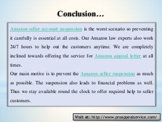 Amazon seller account suspension is the worst scenario so preventing
it carefully is essential at all costs. Our Amazon law experts also work
24/7 hours to help out the customers anytime. We are completely
inclined towards offering the service for Amazon appeal letter at all
times.
Our main motive is to prevent the Amazon seller suspension as much
as possible. The suspension also leads to financial problems as well.
Thus we stay available round the clock to offer required help to seller
customers.
Conclusion…
Visit at: http://www.proappealservice.com/
 