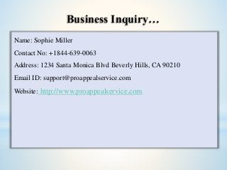 Business Inquiry…
Name: Sophie Miller
Contact No: +1844-639-0063
Address: 1234 Santa Monica Blvd Beverly Hills, CA 90210
Email ID: support@proappealservice.com
Website: http://www.proappealservice.com
 