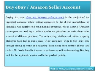 Buy eBay / Amazon Seller Account
Buying the new eBay and Amazon seller account is the subject of the
important concern. While getting connected to the digital marketplace an
individual will require following multiple processes. We as a part of Amazon
law experts are working to offer the relevant guidelines to make them seller
account of different platform. The outstanding attributes of online shopping
platforms have led to many ideas. Now customers wish to buy stuff only
through sitting at home and selecting those using their mobile phones and
tablets. No doubt that this is over convenience as well as time-saving. But they
look for the legitimate service and better product quality.
Visit at: http://www.proappealservice.com/
 