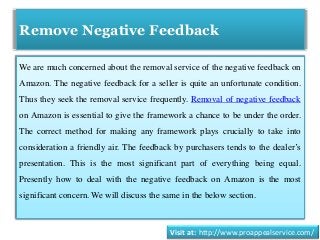 Remove Negative Feedback
We are much concerned about the removal service of the negative feedback on
Amazon. The negative feedback for a seller is quite an unfortunate condition.
Thus they seek the removal service frequently. Removal of negative feedback
on Amazon is essential to give the framework a chance to be under the order.
The correct method for making any framework plays crucially to take into
consideration a friendly air. The feedback by purchasers tends to the dealer’s
presentation. This is the most significant part of everything being equal.
Presently how to deal with the negative feedback on Amazon is the most
significant concern. We will discuss the same in the below section.
Visit at: http://www.proappealservice.com/
 