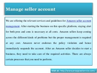Manage seller account
We are offering the relevant services and guidelines for Amazon seller account
management. After starting the business on this specific platform, staying alert
for both pros and cons is necessary at all costs. Amazon sellers keep coming
across the different kinds of problems but the proper management is required
at any cost. Amazon never endorses the policy violation and hence
immediately suspends the account. After an Amazon seller decides to start a
business, they need to take care of the required activities. There are always
certain processes that you need to perform.
Visit at: http://www.proappealservice.com/
 