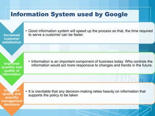 Information System used by Google
Increased
customer
satisfaction
• Good information system will speed up the process so that, the time required
to serve a customer can be faster.
Improved
quantity and
quality of
information
• Information is an important component of business today. Who controls the
information would act more responsive to changes and trends in the future.
Improved
quality and
quantity
management
decisions
• It is inevitable that any decision-making relies heavily on information that
supports the policy to be taken
 