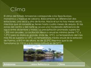 ClimaEl clima del Estado Amazonas corresponde a los tipos lluvioso, monzónico y tropical de sabana. Básicamente se diferencian dos estaciones, una seca y otra de lluvias. Hacia el sur no hay meses secos, mientras que al noroeste se tienen hasta cuatro meses de sequía. En las zonas del centro y del norte se acusa una moderada deficiencia de agua entre diciembre y marzo. La precipitación promedio supera los 1.200 mm anuales. La oscilación térmica anual es mínima (entre 1°C y 1,5°C) pero la diaria es grande, (más de 15°C). La temperatura del mes más frío es superior a 15°C. La temperatura media anual de la estación de Parima, a 810 m de altura, es de 22,3°C mientras que la de Tamatama (a 112 m y a la misma latitud) es de 27°C 
