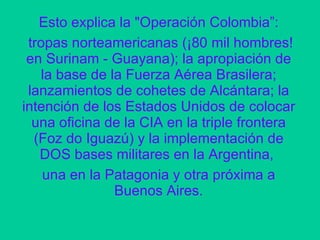 Esto explica la "Operación Colombia”: tropas norteamericanas (¡80 mil hombres! en Surinam - Guayana); la apropiación de la base de la Fuerza Aérea Brasilera; lanzamientos de cohetes de Alcántara; la intención de los Estados Unidos de colocar una oficina de la CIA en la triple frontera (Foz do Iguazú) y la implementación de DOS bases militares en la Argentina,  una en la Patagonia y otra próxima a Buenos Aires. 