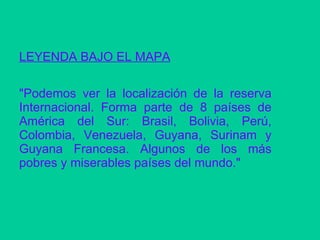 LEYENDA BAJO EL MAPA "Podemos ver la localización de la reserva Internacional. Forma parte de 8 países de América del Sur: Brasil, Bolivia, Perú, Colombia, Venezuela, Guyana, Surinam y Guyana Francesa. Algunos de los más pobres y miserables países del mundo."  