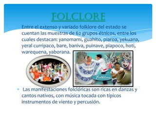Folclore
Entre el extenso y variado folklore del estado se
cuentan las muestras de 62 grupos étnicos, entre los
cuales destacan: yanomami, guahito, piaroa, yekuana,
yeral curripaco, bare, baniva, puinave, piapoco, hoti,
warequena, yaborana.




 Las manifestaciones folclóricas son ricas en danzas y
cantos nativos, con música tocada con típicos
instrumentos de viento y percusión.
 