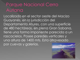 Localizado en el sector oeste del Macizo
Guayanés, en la jurisdicción del
Departamento Atures, con una superficie
de 480 hectáreas, en plena Gran Sabana,
tiene una forma imponente parecida a un
rascacielos. Posee paredes verticales y
una altura de 1400 mts. Esta atravesado
por cuevas y galerías.
 