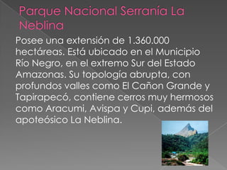 Posee una extensión de 1.360.000
hectáreas. Está ubicado en el Municipio
Río Negro, en el extremo Sur del Estado
Amazonas. Su topología abrupta, con
profundos valles como El Cañon Grande y
Tapirapecó, contiene cerros muy hermosos
como Aracumi, Avispa y Cupi, además del
apoteósico La Neblina.
 