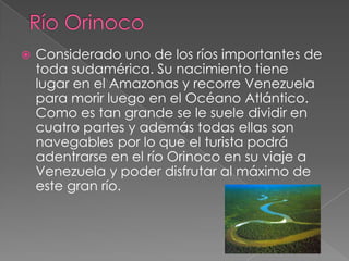    Considerado uno de los ríos importantes de
    toda sudamérica. Su nacimiento tiene
    lugar en el Amazonas y recorre Venezuela
    para morir luego en el Océano Atlántico.
    Como es tan grande se le suele dividir en
    cuatro partes y además todas ellas son
    navegables por lo que el turista podrá
    adentrarse en el río Orinoco en su viaje a
    Venezuela y poder disfrutar al máximo de
    este gran río.
 