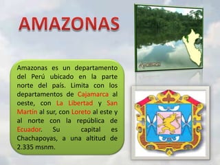 Amazonas es un departamento
del Perú ubicado en la parte
norte del país. Limita con los
departamentos de Cajamarca al
oeste, con La Libertad y San
Martín al sur, con Loreto al este y
al norte con la república de
Ecuador. Su
capital es
Chachapoyas, a una altitud de
2.335 msnm.

 