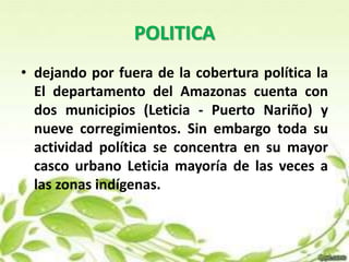POLITICA 
• dejando por fuera de la cobertura política la 
El departamento del Amazonas cuenta con 
dos municipios (Leticia - Puerto Nariño) y 
nueve corregimientos. Sin embargo toda su 
actividad política se concentra en su mayor 
casco urbano Leticia mayoría de las veces a 
las zonas indígenas. 
 