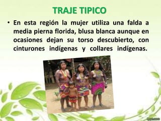 TRAJE TIPICO 
• En esta región la mujer utiliza una falda a 
media pierna florida, blusa blanca aunque en 
ocasiones dejan su torso descubierto, con 
cinturones indígenas y collares indígenas. 
 