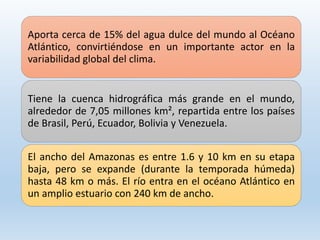 Aporta cerca de 15% del agua dulce del mundo al Océano
Atlántico, convirtiéndose en un importante actor en la
variabilidad global del clima.
Tiene la cuenca hidrográfica más grande en el mundo,
alrededor de 7,05 millones km², repartida entre los países
de Brasil, Perú, Ecuador, Bolivia y Venezuela.
El ancho del Amazonas es entre 1.6 y 10 km en su etapa
baja, pero se expande (durante la temporada húmeda)
hasta 48 km o más. El río entra en el océano Atlántico en
un amplio estuario con 240 km de ancho.
 
