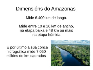 Dimensións do Amazonas
Mide 6.400 km de longo.
Mide entre 10 e 16 km de ancho,
na etapa baixa e 48 km ou máis
na etapa húmida.
E por último a súa conca
hidrográfica mide 7.050
millóns de km cadrados
 