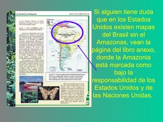 Si alguien tiene duda que en los Estados Unidos existen mapas del Brasil sin el Amazonas, vean la página del libro anexo, donde la Amazonia está marcada como bajo la responsabilidad de los Estados Unidos y de las Naciones Unidas.  