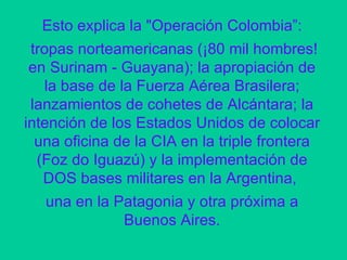Esto explica la "Operación Colombia”: tropas norteamericanas (¡80 mil hombres! en Surinam - Guayana); la apropiación de la base de la Fuerza Aérea Brasilera; lanzamientos de cohetes de Alcántara; la intención de los Estados Unidos de colocar una oficina de la CIA en la triple frontera (Foz do Iguazú) y la implementación de DOS bases militares en la Argentina,  una en la Patagonia y otra próxima a Buenos Aires. 