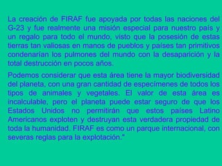 La creación de FIRAF fue apoyada por todas las naciones del G-23 y fue realmente una misión especial para nuestro país y un regalo para todo el mundo, visto que la posesión de estas tierras tan valiosas en manos de pueblos y países tan primitivos condenarían los pulmones del mundo con la desaparición y la total destrucción en pocos años. Podemos considerar que esta área tiene la mayor biodiversidad del planeta, con una gran cantidad de especímenes de todos los tipos de animales y vegetales. El valor de esta área es incalculable, pero el planeta puede estar seguro de que los Estados Unidos no permitirán que estos países Latino Americanos exploten y destruyan esta verdadera propiedad de toda la humanidad. FIRAF es como un parque internacional, con severas reglas para la explotación."  