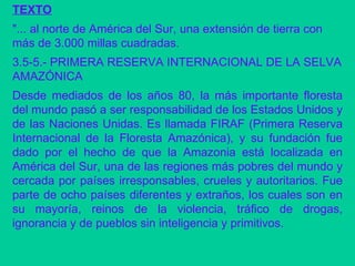 TEXTO "... al norte de América del Sur, una extensión de tierra con más de 3.000 millas cuadradas. 3.5-5.- PRIMERA RESERVA INTERNACIONAL DE LA SELVA AMAZÓNICA  Desde mediados de los años 80, la más importante floresta del mundo pasó a ser responsabilidad de los Estados Unidos y de las Naciones Unidas. Es llamada FIRAF (Primera Reserva Internacional de la Floresta Amazónica), y su fundación fue dado por el hecho de que la Amazonia está localizada en América del Sur, una de las regiones más pobres del mundo y cercada por países irresponsables, crueles y autoritarios. Fue parte de ocho países diferentes y extraños, los cuales son en su mayoría, reinos de la violencia, tráfico de drogas, ignorancia y de pueblos sin inteligencia y primitivos.  
