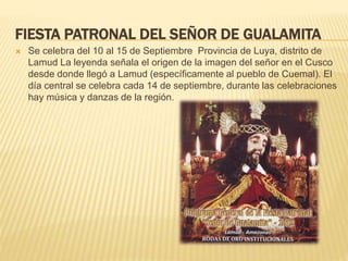 FIESTA PATRONAL DEL SEÑOR DE GUALAMITA
 Se celebra del 10 al 15 de Septiembre Provincia de Luya, distrito de
Lamud La leyenda señala el origen de la imagen del señor en el Cusco
desde donde llegó a Lamud (específicamente al pueblo de Cuemal). El
día central se celebra cada 14 de septiembre, durante las celebraciones
hay música y danzas de la región.
 