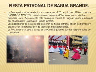FIESTA PATRONAL DE BAGUA GRANDE.
 La fiesta patronal se celebró por primera vez el 25 de julio de 1979 en honor a
SANTIAGO APÓSTOL, siendo en ese entonces Párroco el sacerdote Luis
Zulivaría Ureta. Actualmente esta parroquia central de Bagua Grande es dirigida
por el sacerdote Castinaldo Ramos García.
Los pobladores de esta ciudad celebran su fiesta patronal al son de bombos y
platillos con la participación de todos los baguagrandinos.
La fiesta patronal está a cargo de un Comité quienes son los responsables de
conducirla.
 
