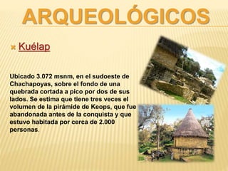 ARQUEOLÓGICOS
 Kuélap
Ubicado 3.072 msnm, en el sudoeste de
Chachapoyas, sobre el fondo de una
quebrada cortada a pico por dos de sus
lados. Se estima que tiene tres veces el
volumen de la pirámide de Keops, que fue
abandonada antes de la conquista y que
estuvo habitada por cerca de 2.000
personas.
 