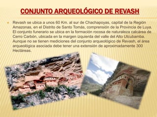CONJUNTO ARQUEOLÓGICO DE REVASH
 Revash se ubica a unos 60 Km. al sur de Chachapoyas, capital de la Región
Amazonas, en el Distrito de Santo Tomás, comprensión de la Provincia de Luya.
El conjunto funerario se ubica en la formación rocosa de naturaleza calcárea de
Cerro Carbón, ubicada en la margen izquierda del valle del Alto Utcubamba.
Aunque no se tienen mediciones del conjunto arqueológico de Revash, el área
arqueológica asociada debe tener una extensión de aproximadamente 300
Hectáreas.
 