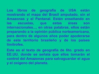 Los libros de geografía de USA están mostrando el mapa del Brasil amputado, sin el Amazonas y el Pantanal. Están enseñando en las escuelas, que estas áreas son internacionales..., en otras palabras, ellos están preparando a la opinión pública norteamericana, para dentro de algunos años poder apoderarse de este territorio brasileño y de los países limítrofes.  Este es el texto de geografía de 6to. grado en EE.UU. donde se señala que ellos tomarán el control del Amazonas para salvaguardar el agua y el oxigeno del planeta.  