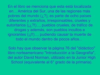 En el libro se menciona que esta está localizada en... América del Sur, una de las regiones más pobres del mundo (¿?), es parte de ocho países diferentes y extraños, irresponsables, crueles y autoritarios (¡¿?!)..., pueblos crueles, de tráfico de drogas y además, son pueblos incultos e ignorantes (¡¡!!)..., pudiendo causar la muerte de todo el mundo dentro de pocos años...  Solo hay que observar la página 76 del "didáctico" libro norteamericano "Introducción a la Geografía", del autor David Norman, utilizado en la Junior High School (equivalente al 6° grado de la primaria). 