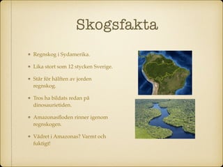 Skogsfakta
Regnskog i Sydamerika.
Lika stort som 12 stycken Sverige.
Står för hälften av jorden
regnskog.
Tros ha bildats redan på
dinosaurietiden.
Amazonasﬂoden rinner igenom
regnskogen.
Vädret i Amazonas? Varmt och
fuktigt!
 