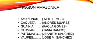 REGION AMAZONICA
• AMAZONAS… ( AIDE LEMUS)
• CAQUETA…... (ANDRES SUAREZ)
• GUAINIA…….. (PAOLA GOMEZ)
• GUAVIARE….. (TANIA RAMOS)
• PUTUMAYO… (JEANETH SANCHEZ)
• VAUPES…….. (JOSE M. SANCHEZ)
 