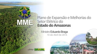MME
PlanodeExpansão eMelhoriasdo
SetorElétricodo
EstadodoAmazonas
MinistroEduardoBraga
Ministério de Minas e Energia
10 de Abril de 2015
 