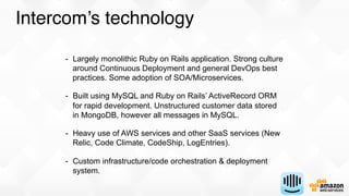 Intercom’s technology
-  Largely monolithic Ruby on Rails application. Strong culture
around Continuous Deployment and gen...
