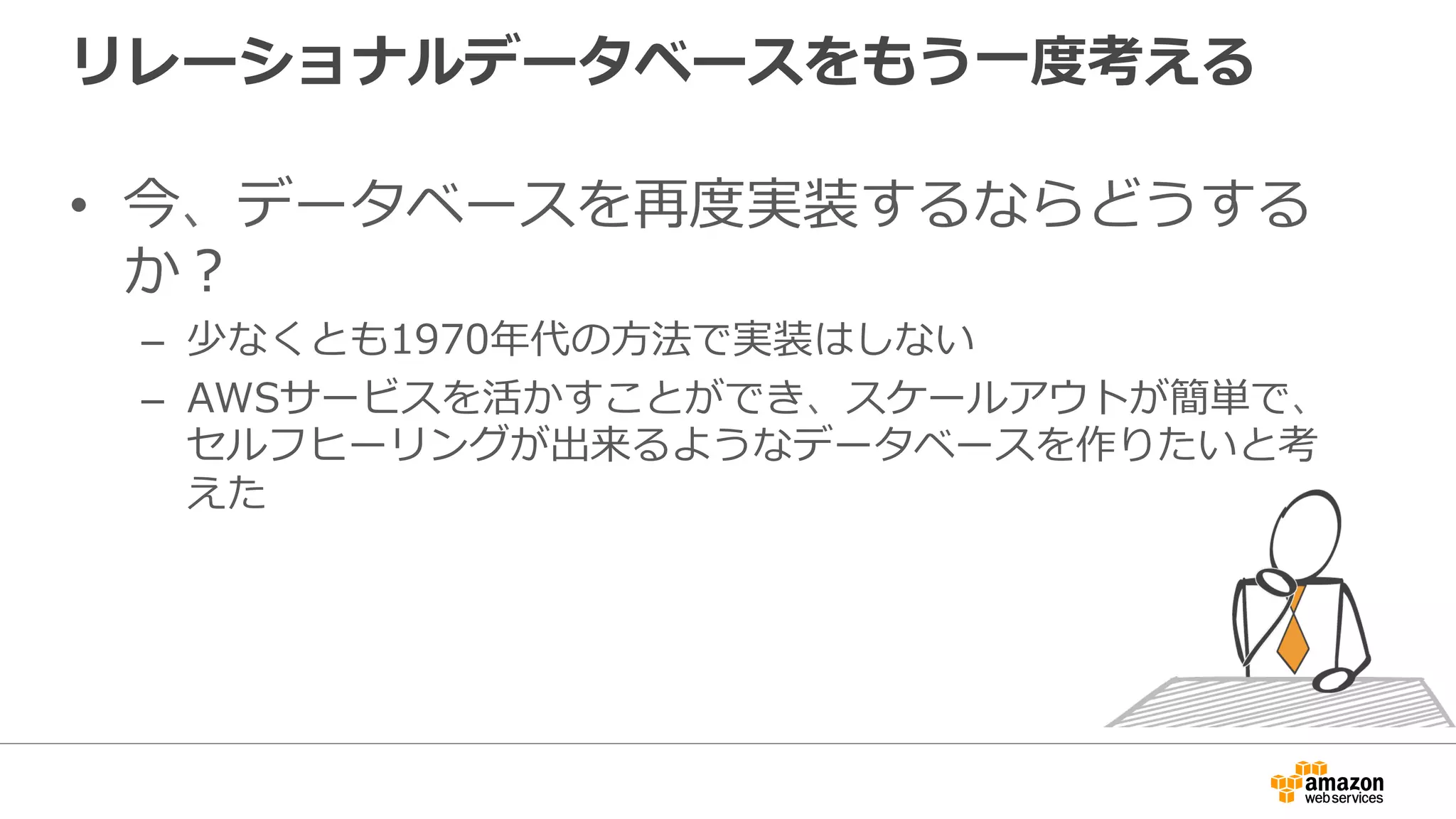 リレーショナルデータベースをもう⼀度考える
•  今、データベースを再度実装するならどうする
か？
–  少なくとも1970年代の⽅法で実装はしない
–  AWSサービスを活かすことができ、スケールアウトが簡単で、
セルフヒーリングが出来るようなデータベースを作りたいと考
えた
 