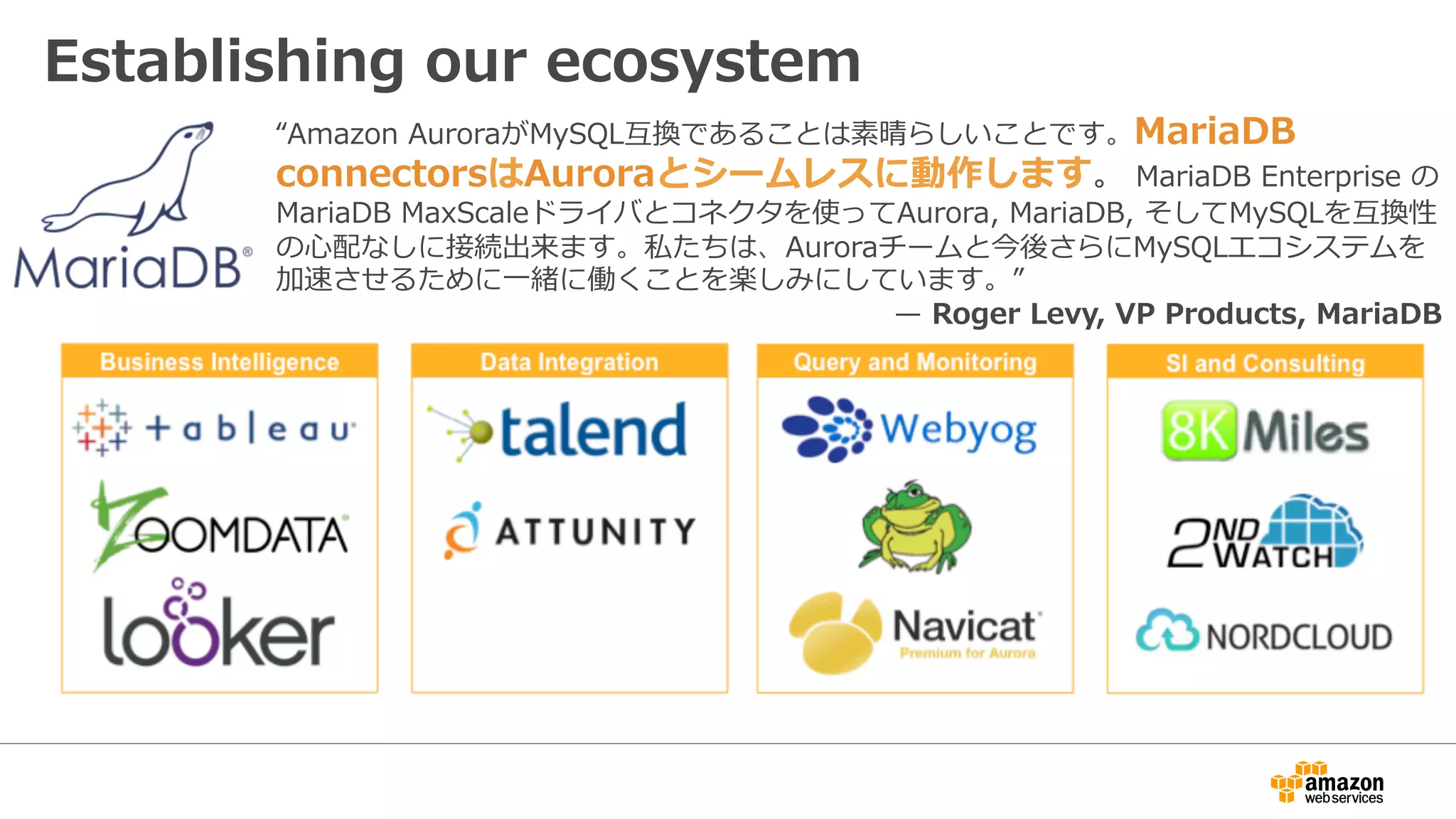 Establishing our ecosystem
“Amazon AuroraがMySQL互換であることは素晴らしいことです。MariaDB
connectorsはAuroraとシームレスに動作します。 MariaDB Enterprise の
MariaDB MaxScaleドライバとコネクタを使ってAurora, MariaDB, そしてMySQLを互換性
の⼼配なしに接続出来ます。私たちは、Auroraチームと今後さらにMySQLエコシステムを
加速させるために⼀緒に働くことを楽しみにしています。”
̶ Roger Levy, VP Products, MariaDB
 