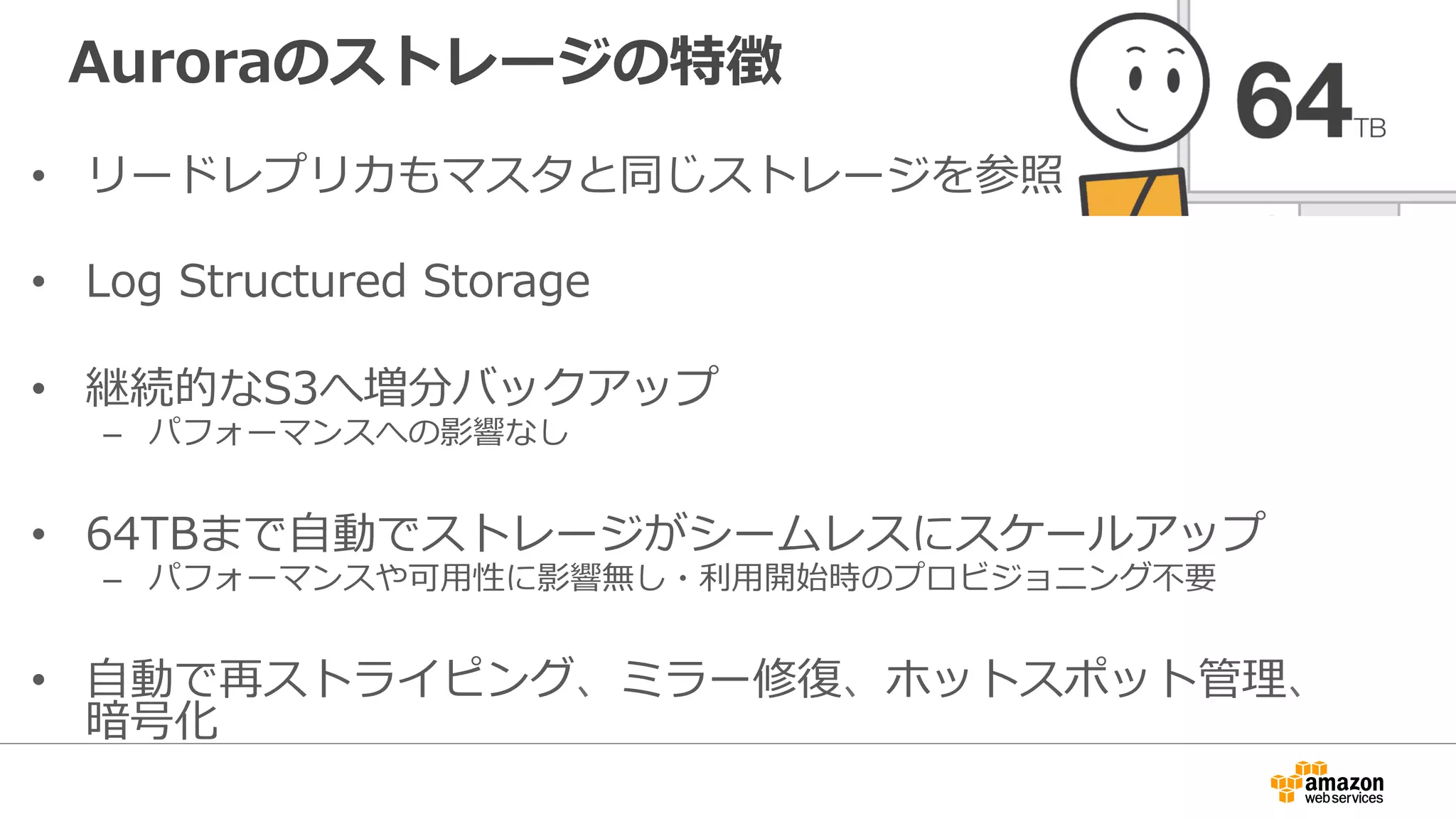 Auroraのストレージの特徴
•  リードレプリカもマスタと同じストレージを参照
•  Log Structured Storage
•  継続的なS3へ増分バックアップ
–  パフォーマンスへの影響なし
•  64TBまで⾃動でストレージがシームレスにスケールアップ
–  パフォーマンスや可⽤性に影響無し・利⽤開始時のプロビジョニング不要
•  ⾃動で再ストライピング、ミラー修復、ホットスポット管理、
暗号化
 