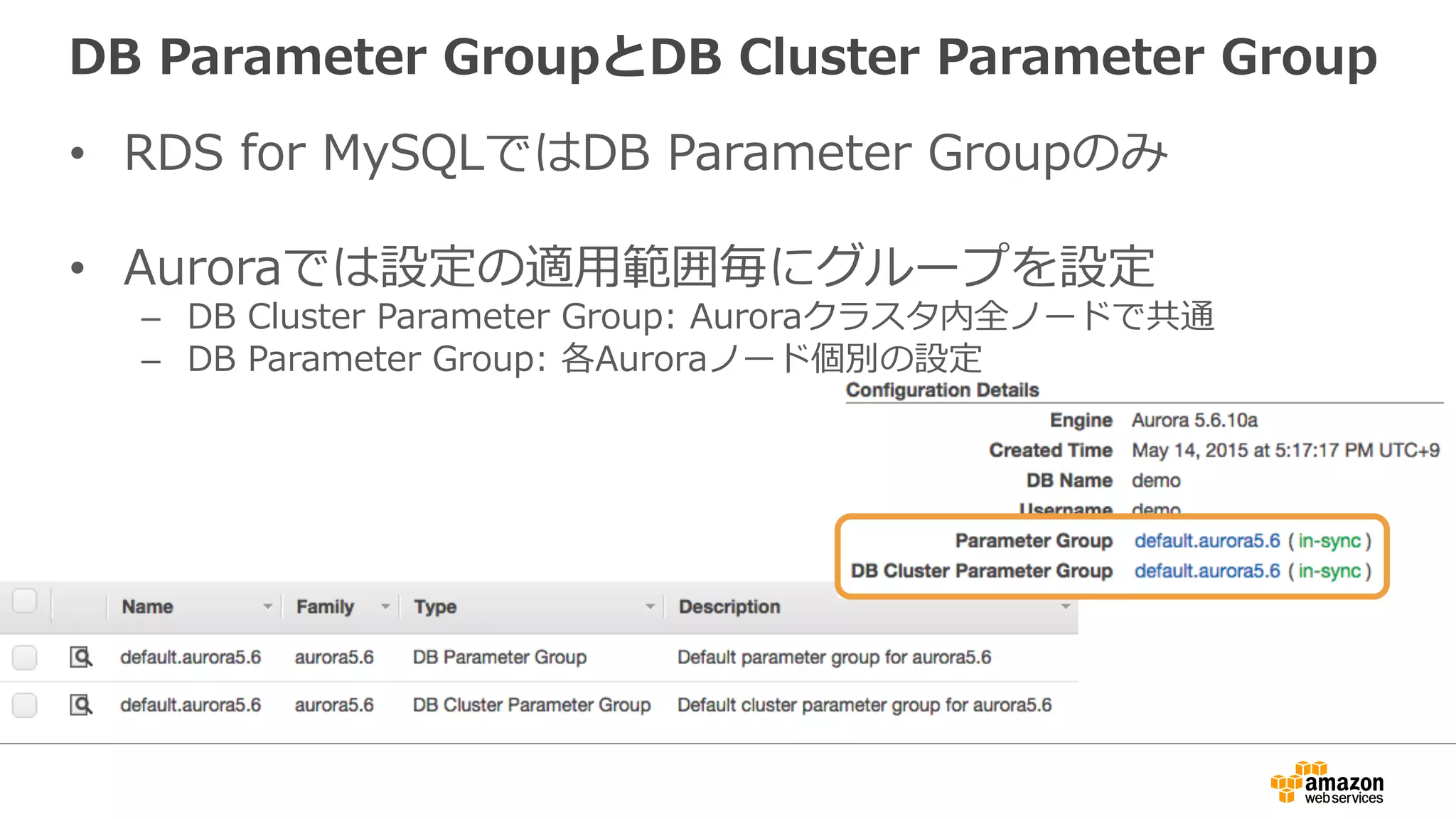 DB Parameter GroupとDB Cluster Parameter Group
•  RDS for MySQLではDB Parameter Groupのみ
•  Auroraでは設定の適⽤範囲毎にグループを設定
–  DB Cluster Parameter Group: Auroraクラスタ内全ノードで共通
–  DB Parameter Group: 各Auroraノード個別の設定
 