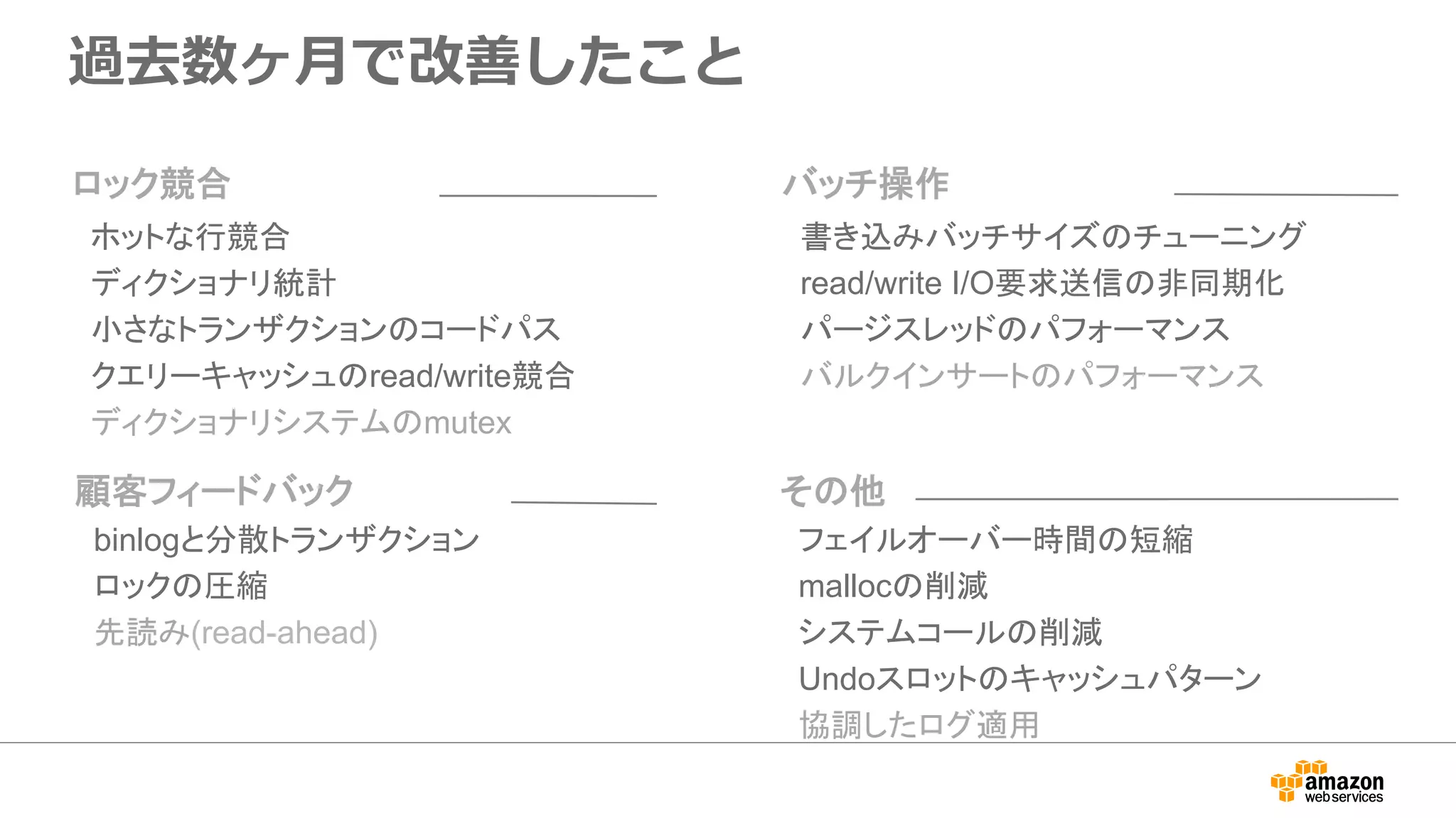 過去数ヶ⽉で改善したこと
書き込みバッチサイズのチューニング
read/write I/O要求送信の非同期化
パージスレッドのパフォーマンス
バルクインサートのパフォーマンス
バッチ操作
フェイルオーバー時間の短縮
mallocの削減
システムコールの削減
Undoスロットのキャッシュパターン
協調したログ適用
その他
binlogと分散トランザクション
ロックの圧縮
先読み(read-ahead)
顧客フィードバック
ホットな行競合
ディクショナリ統計
小さなトランザクションのコードパス
クエリーキャッシュのread/write競合
ディクショナリシステムのmutex
ロック競合
 