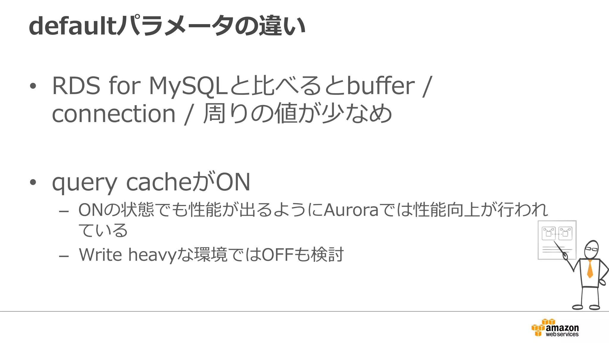 defaultパラメータの違い
•  RDS for MySQLと⽐べるとbuﬀer /
connection / 周りの値が少なめ
•  query cacheがON
–  ONの状態でも性能が出るようにAuroraでは性能向上が⾏われ
ている
–  Write heavyな環境ではOFFも検討
 